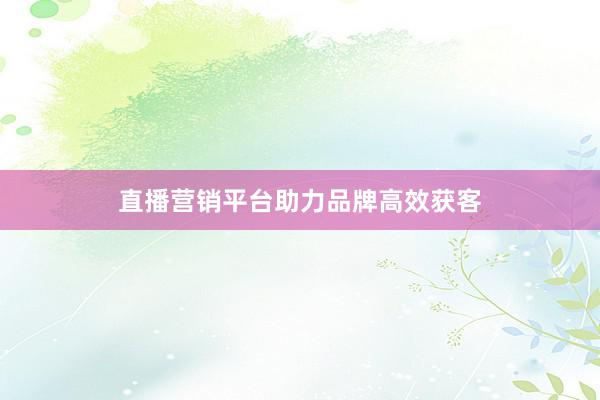 直播营销平台助力品牌高效获客